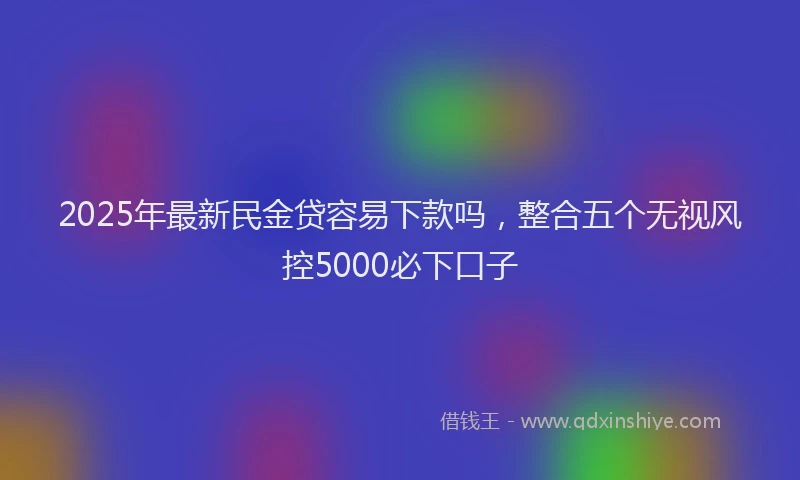 2025年最新民金贷容易下款吗，整合五个无视风控5000必下口子