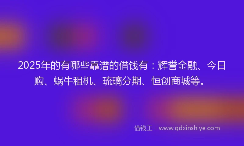 2025年的有哪些靠谱的借钱有：辉誉金融、今日购、蜗牛租机、琉璃分期、恒创商城等。