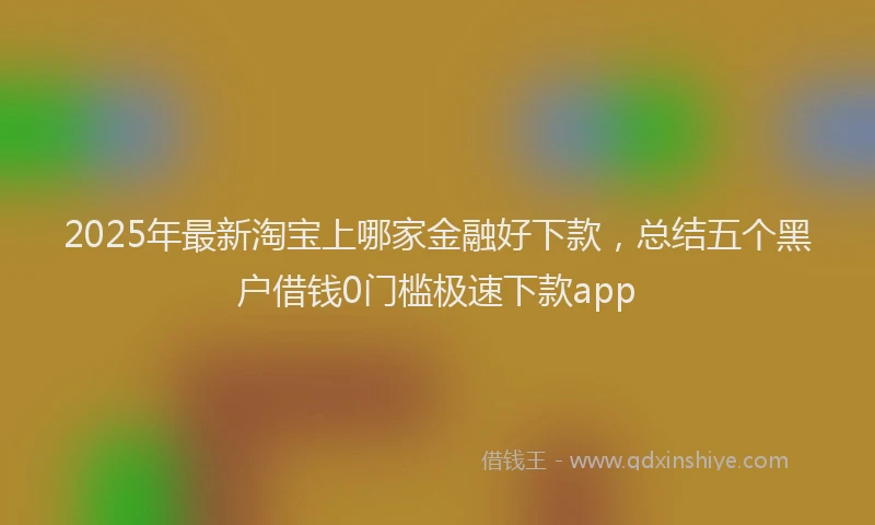 2025年最新淘宝上哪家金融好下款，总结五个黑户借钱0门槛极速下款app