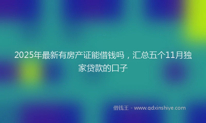 2025年最新有房产证能借钱吗，汇总五个11月独家贷款的口子