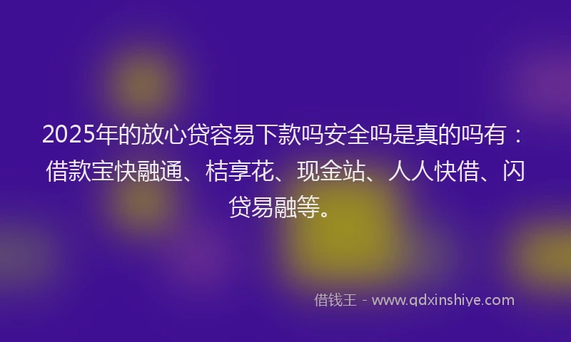 2025年的放心贷容易下款吗安全吗是真的吗有：借款宝快融通、桔享花、现金站、人人快借、闪贷易融等。