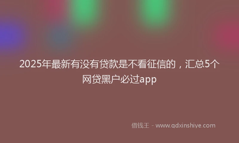 2025年最新有没有贷款是不看征信的，汇总5个网贷黑户必过app