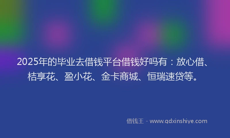2025年的毕业去借钱平台借钱好吗有：放心借、桔享花、盈小花、金卡商城、恒瑞速贷等。