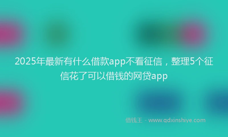 2025年最新有什么借款app不看征信，整理5个征信花了可以借钱的网贷app