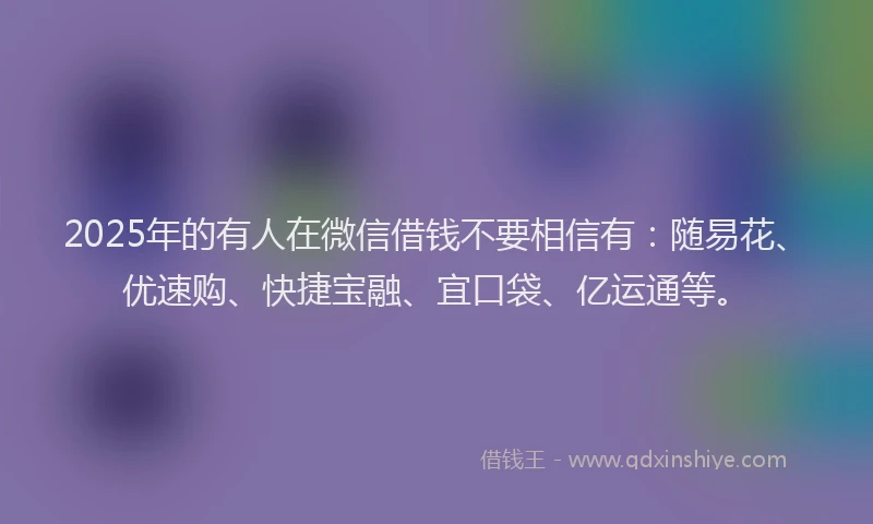 2025年的有人在微信借钱不要相信有：随易花、优速购、快捷宝融、宜口袋、亿运通等。