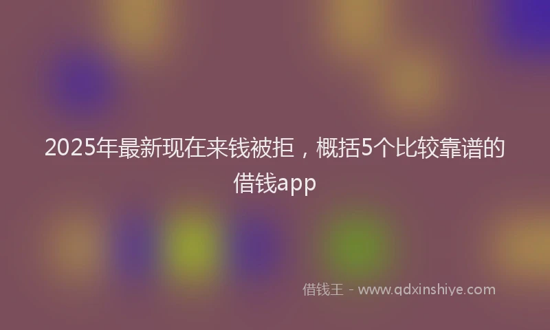 2025年最新现在来钱被拒，概括5个比较靠谱的借钱app
