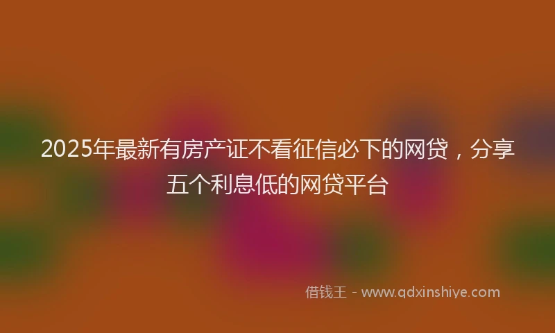 2025年最新有房产证不看征信必下的网贷，分享五个利息低的网贷平台