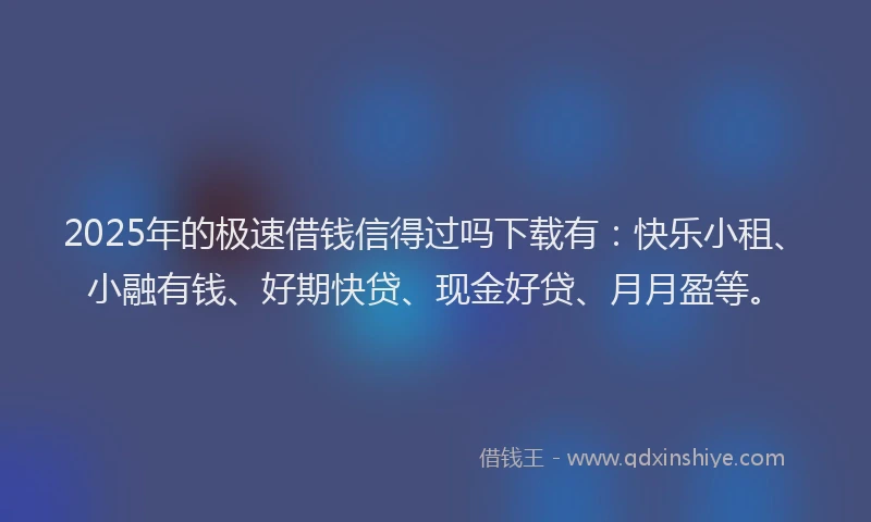 2025年的极速借钱信得过吗下载有：快乐小租、小融有钱、好期快贷、现金好贷、月月盈等。