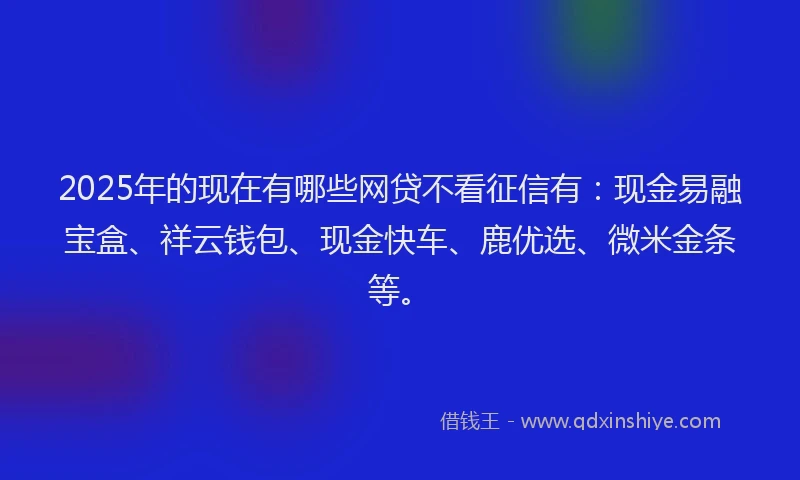 2025年的现在有哪些网贷不看征信有：现金易融宝盒、祥云钱包、现金快车、鹿优选、微米金条等。