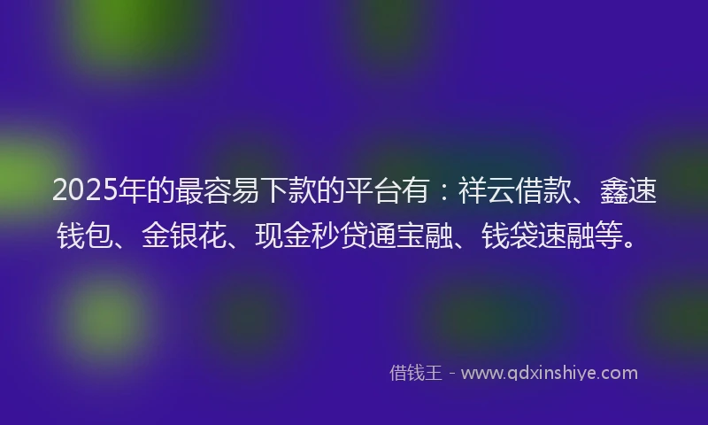 2025年的最容易下款的平台有：祥云借款、鑫速钱包、金银花、现金秒贷通宝融、钱袋速融等。