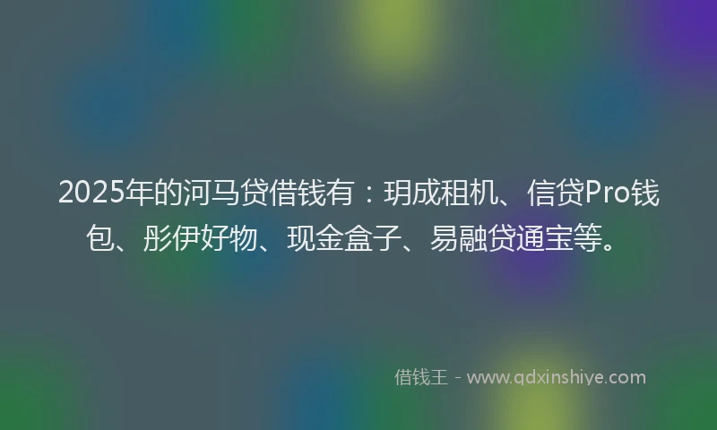 2025年的河马贷借钱有：玥成租机、信贷Pro钱包、彤伊好物、现金盒子、易融贷通宝等。