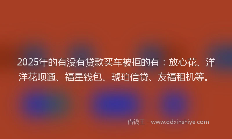 2025年的有没有贷款买车被拒的有：放心花、洋洋花呗通、福星钱包、琥珀信贷、友福租机等。