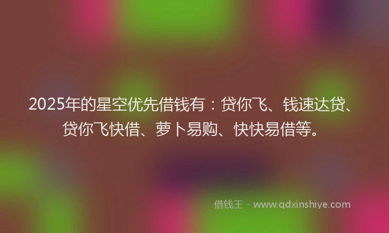 2025年的星空优先借钱有：贷你飞、钱速达贷、贷你飞快借、萝卜易购、快快易借等。
