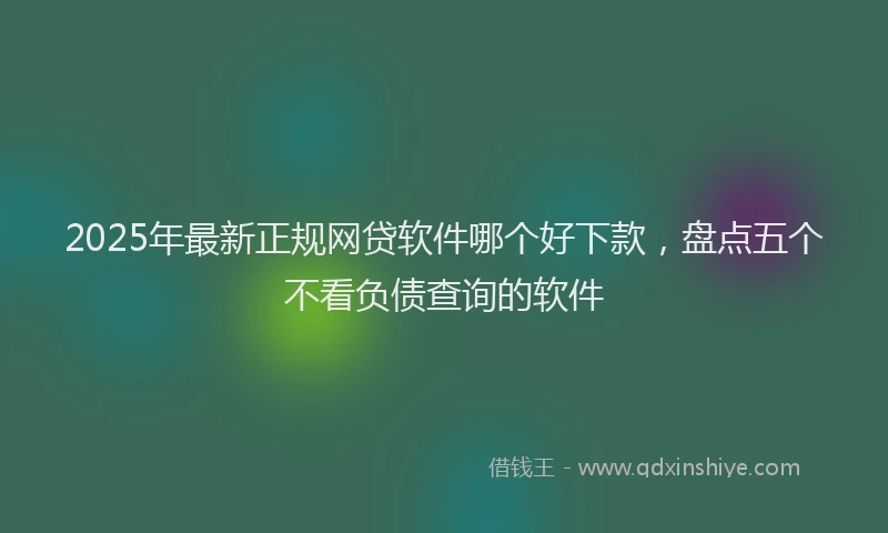 2025年最新正规网贷软件哪个好下款，盘点五个不看负债查询的软件
