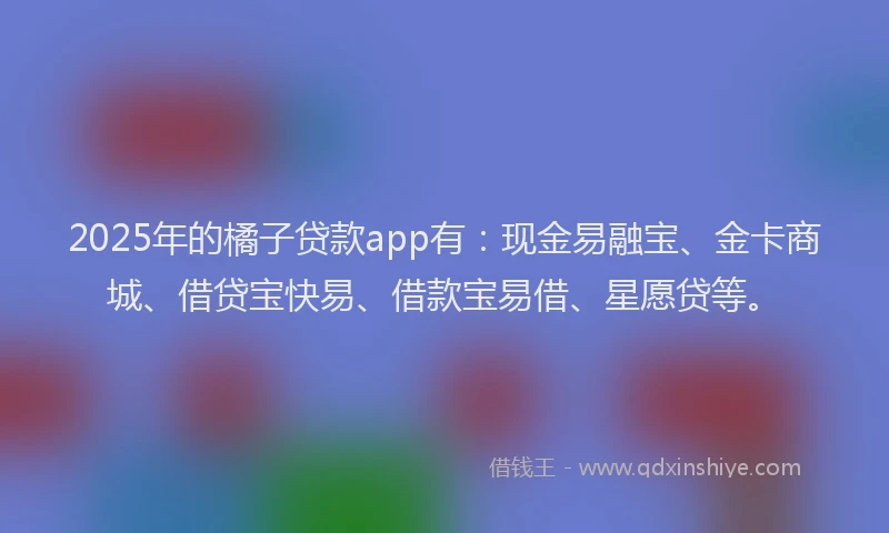 2025年的橘子贷款app有：现金易融宝、金卡商城、借贷宝快易、借款宝易借、星愿贷等。