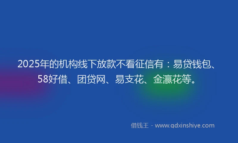 2025年的机构线下放款不看征信有：易贷钱包、58好借、团贷网、易支花、金瀛花等。