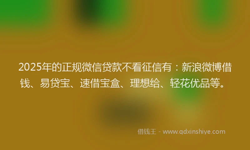 2025年的正规微信贷款不看征信有：新浪微博借钱、易贷宝、速借宝盒、理想给、轻花优品等。