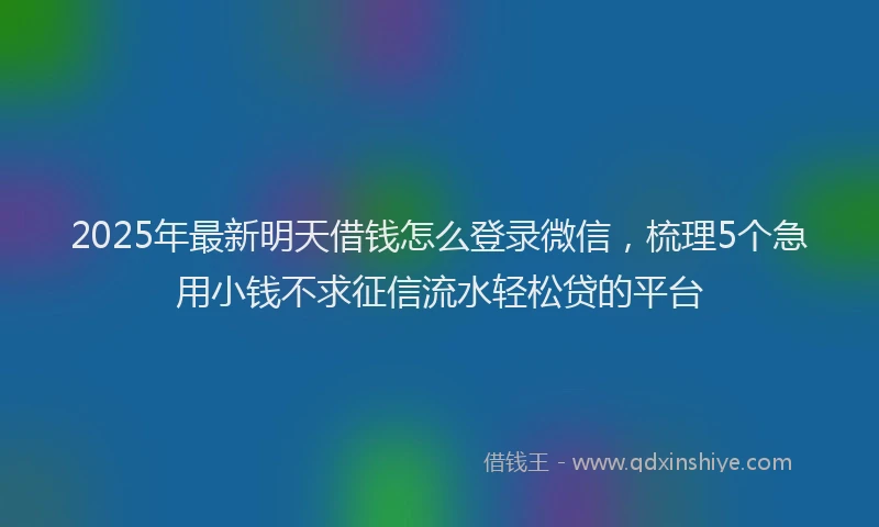 2025年最新明天借钱怎么登录微信，梳理5个急用小钱不求征信流水轻松贷的平台