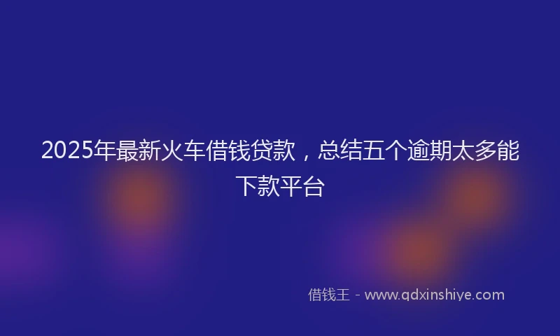 2025年最新火车借钱贷款，总结五个逾期太多能下款平台