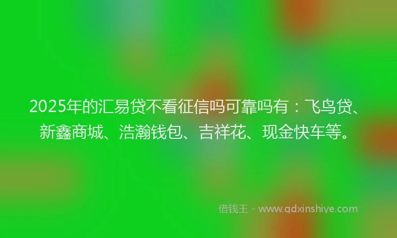 2025年的汇易贷不看征信吗可靠吗有：飞鸟贷、新鑫商城、浩瀚钱包、吉祥花、现金快车等。