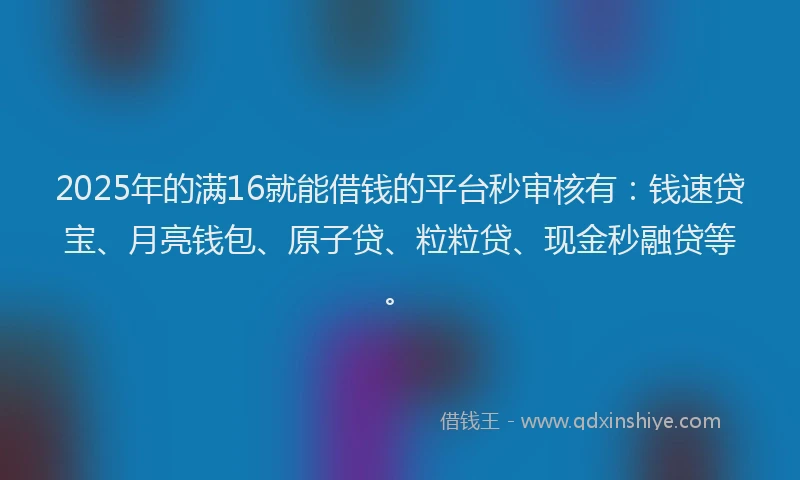 2025年的满16就能借钱的平台秒审核有:钱速贷宝、月亮钱包、原子贷、粒粒贷、现金秒融贷等。