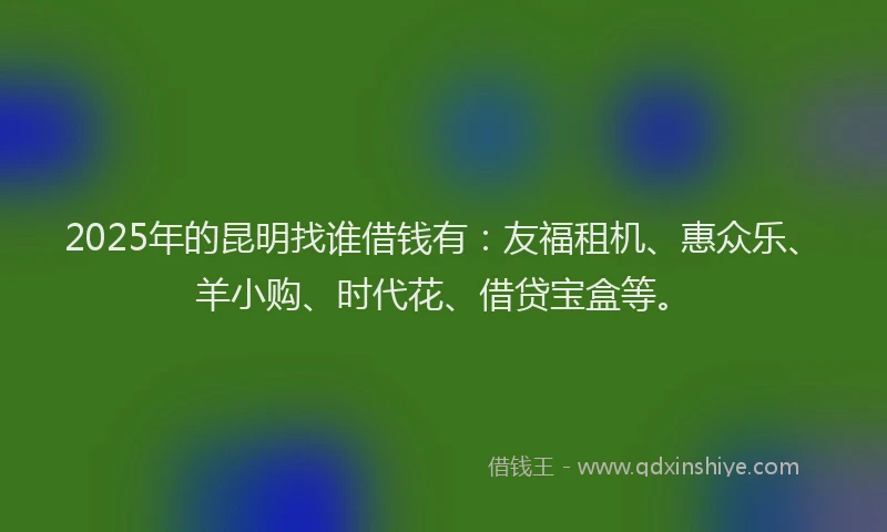 2025年的昆明找谁借钱有：友福租机、惠众乐、羊小购、时代花、借贷宝盒等。