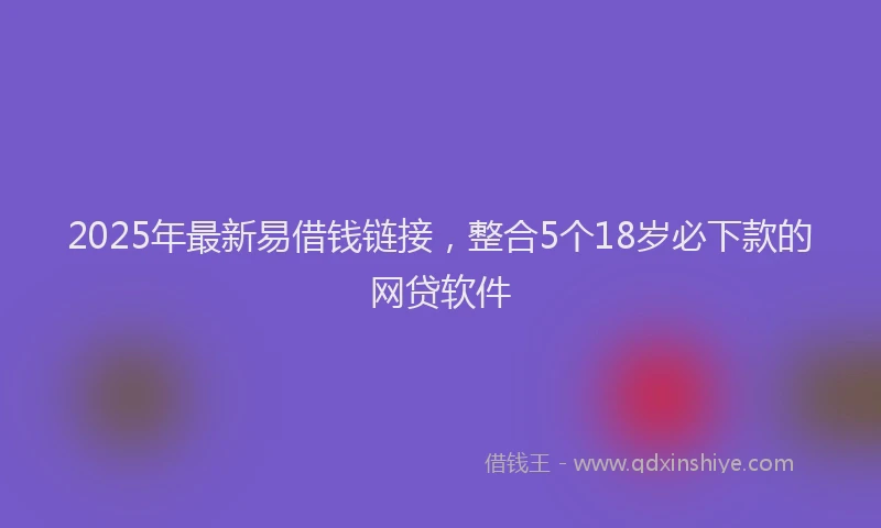 2025年最新易借钱链接，整合5个18岁必下款的网贷软件