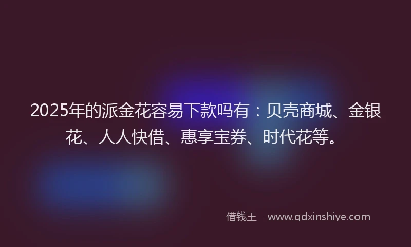 2025年的派金花容易下款吗有：贝壳商城、金银花、人人快借、惠享宝券、时代花等。