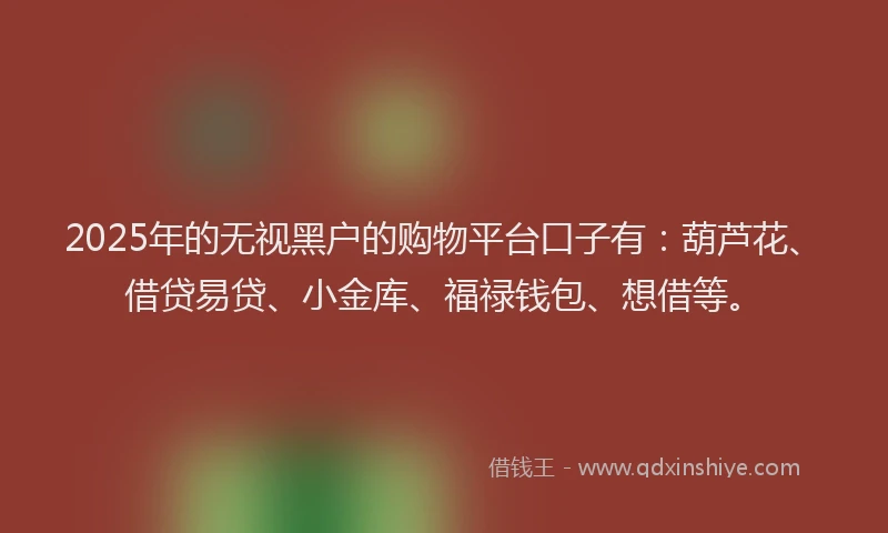 2025年的无视黑户的购物平台口子有：葫芦花、借贷易贷、小金库、福禄钱包、想借等。