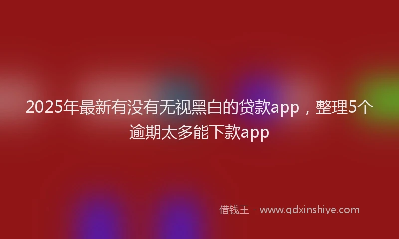 2025年最新有没有无视黑白的贷款app，整理5个逾期太多能下款app