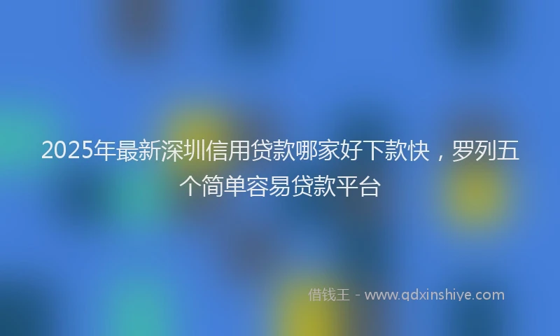2025年最新深圳信用贷款哪家好下款快，罗列五个简单容易贷款平台