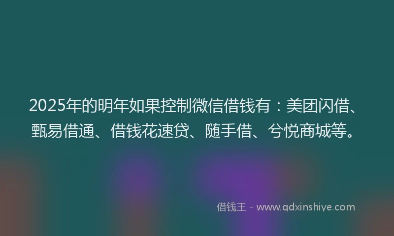 2025年的明年如果控制微信借钱有：美团闪借、甄易借通、借钱花速贷、随手借、兮悦商城等。