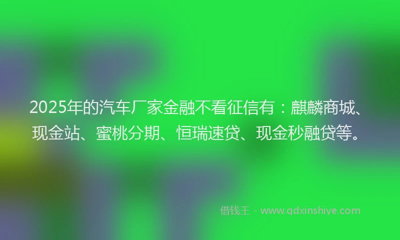 2025年的汽车厂家金融不看征信有：麒麟商城、现金站、蜜桃分期、恒瑞速贷、现金秒融贷等。