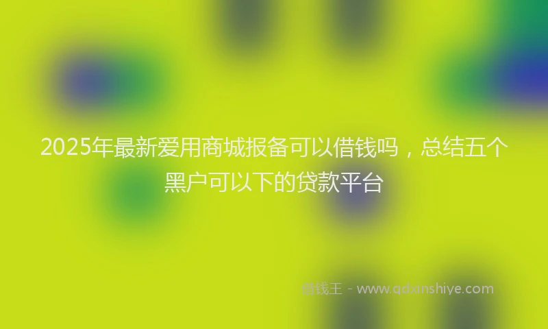 2025年最新爱用商城报备可以借钱吗，总结五个黑户可以下的贷款平台