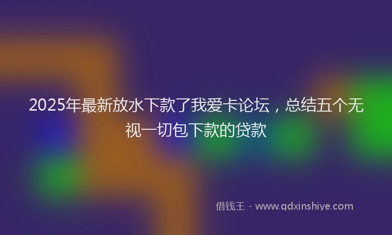 2025年最新放水下款了我爱卡论坛，总结五个无视一切包下款的贷款