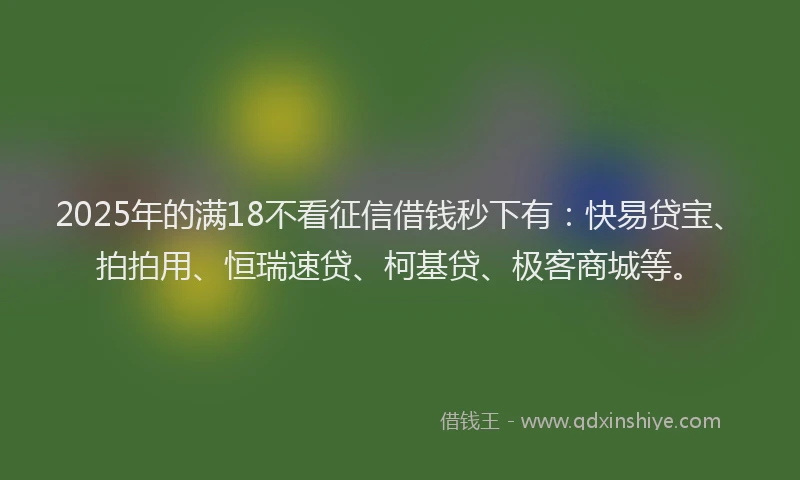 2025年的满18不看征信借钱秒下有：快易贷宝、拍拍用、恒瑞速贷、柯基贷、极客商城等。