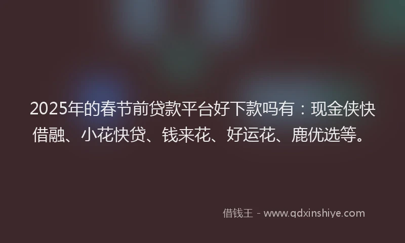2025年的春节前贷款平台好下款吗有：现金侠快借融、小花快贷、钱来花、好运花、鹿优选等。