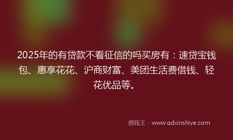 2025年的有贷款不看征信的吗买房有：速贷宝钱包、惠享花花、沪商财富、美团生活费借钱、轻花优品等。