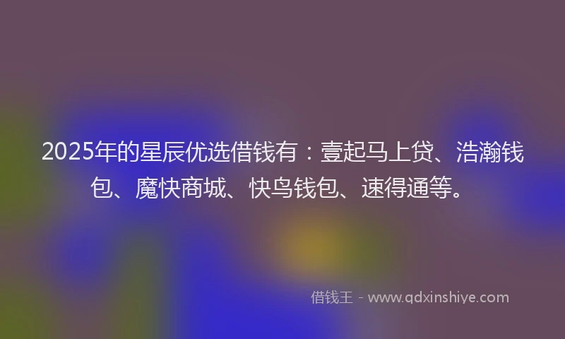 2025年的星辰优选借钱有：壹起马上贷、浩瀚钱包、魔快商城、快鸟钱包、速得通等。