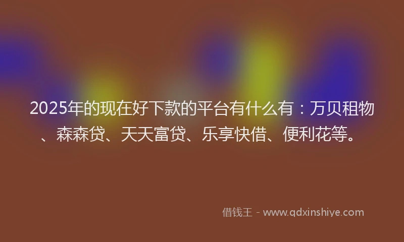 2025年的现在好下款的平台有什么有：万贝租物、森森贷、天天富贷、乐享快借、便利花等。