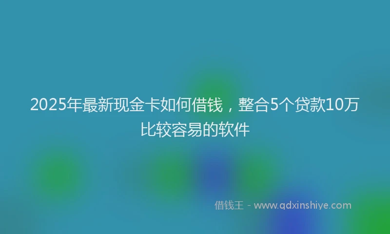 2025年最新现金卡如何借钱，整合5个贷款10万比较容易的软件