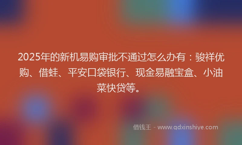 2025年的新机易购审批不通过怎么办有：骏祥优购、借蛙、平安口袋银行、现金易融宝盒、小油菜快贷等。