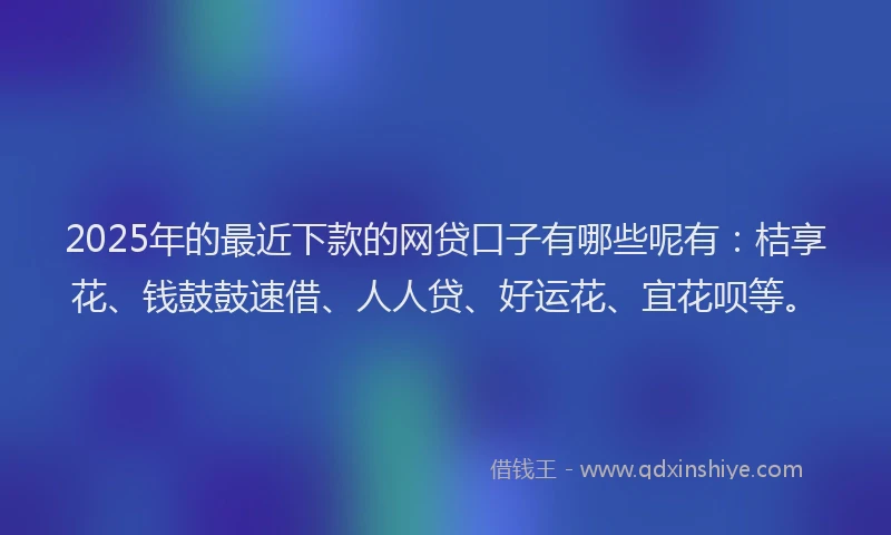 2025年的最近下款的网贷口子有哪些呢有：桔享花、钱鼓鼓速借、人人贷、好运花、宜花呗等。