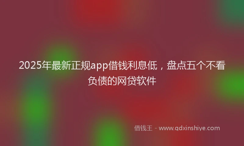 2025年最新正规app借钱利息低，盘点五个不看负债的网贷软件