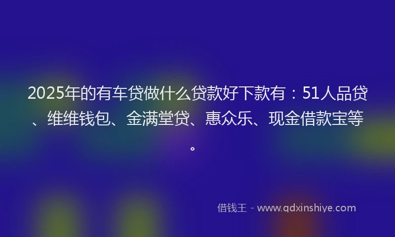 2025年的有车贷做什么贷款好下款有：51人品贷、维维钱包、金满堂贷、惠众乐、现金借款宝等。