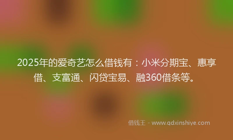 2025年的爱奇艺怎么借钱有：小米分期宝、惠享借、支富通、闪贷宝易、融360借条等。