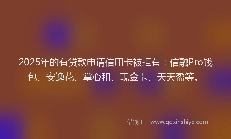 2025年的有贷款申请信用卡被拒有：信融Pro钱包、安逸花、掌心租、现金卡、天天盈等。
