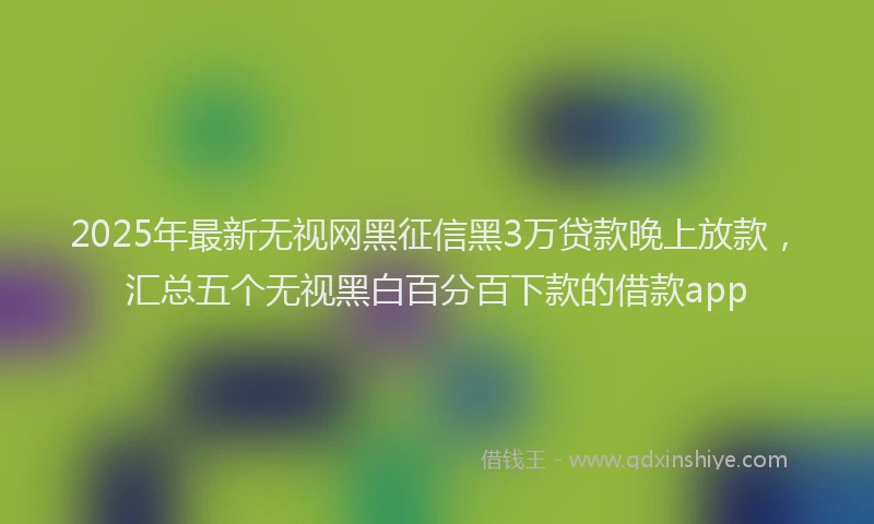 2025年最新无视网黑征信黑3万贷款晚上放款，汇总五个无视黑白百分百下款的借款app