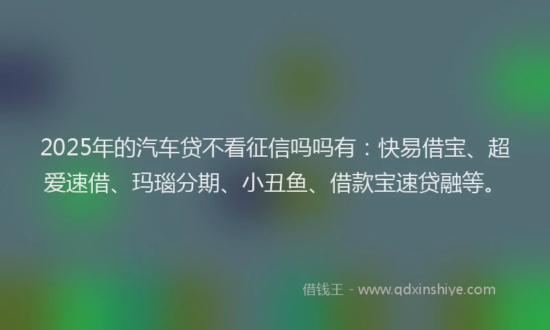 2025年的汽车贷不看征信吗吗有：快易借宝、超爱速借、玛瑙分期、小丑鱼、借款宝速贷融等。