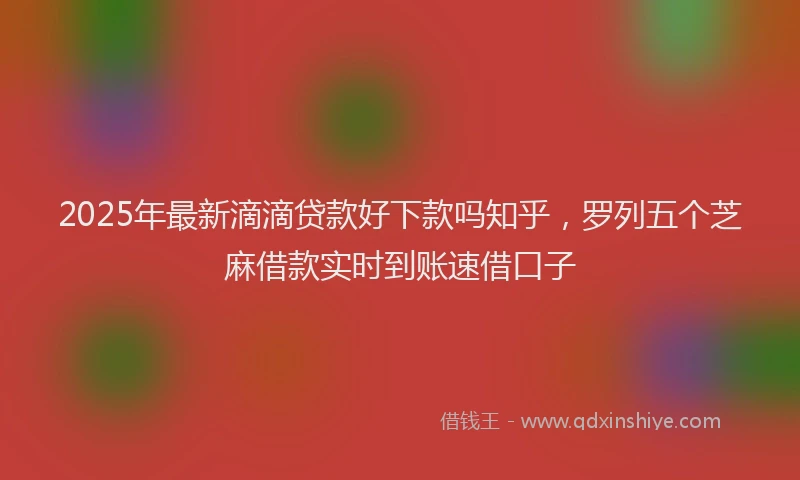 2025年最新滴滴贷款好下款吗知乎，罗列五个芝麻借款实时到账速借口子